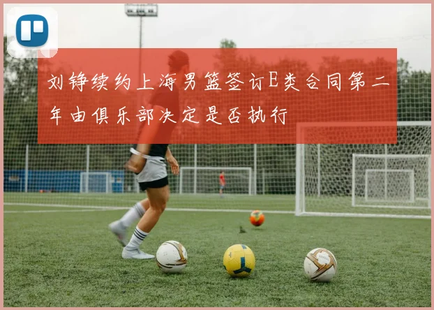 刘铮续约上海男篮签订E类合同第二年由俱乐部决定是否执行