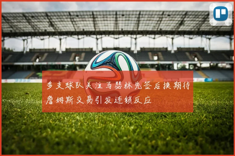 多支球队关注马瑟林先签后换期待詹姆斯交易引发连锁反应
