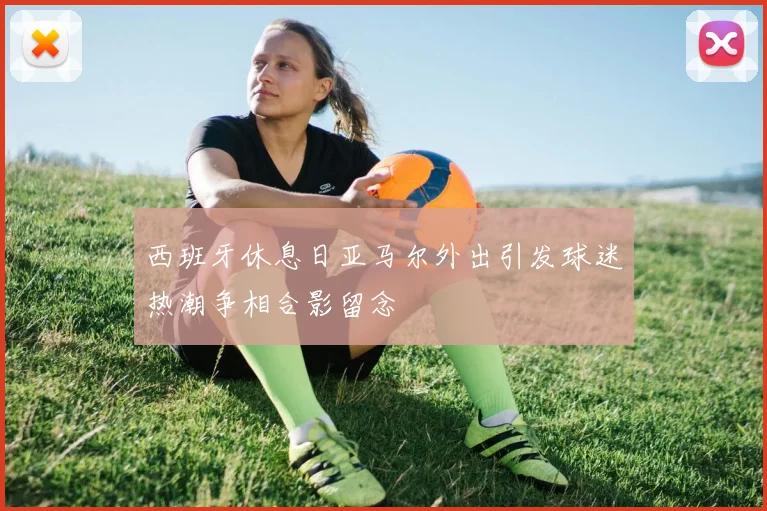 西班牙休息日亚马尔外出引发球迷热潮争相合影留念