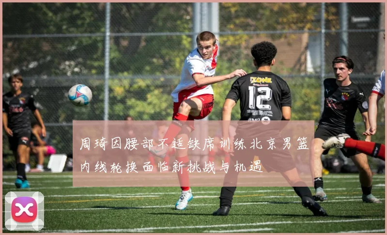 周琦因腰部不适缺席训练北京男篮内线轮换面临新挑战与机遇
