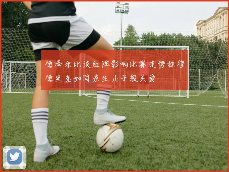 德泽尔比谈红牌影响比赛走势称穆德里克如同亲生儿子般关爱
