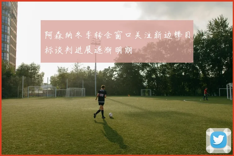 阿森纳冬季转会窗口关注新边锋目标谈判进展逐渐明朗