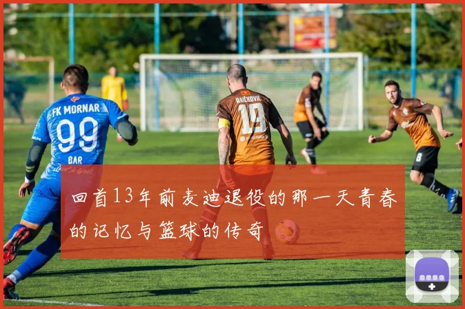 回首13年前麦迪退役的那一天青春的记忆与篮球的传奇