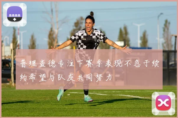 普理查德专注下赛季表现不急于续约希望与队友共同努力