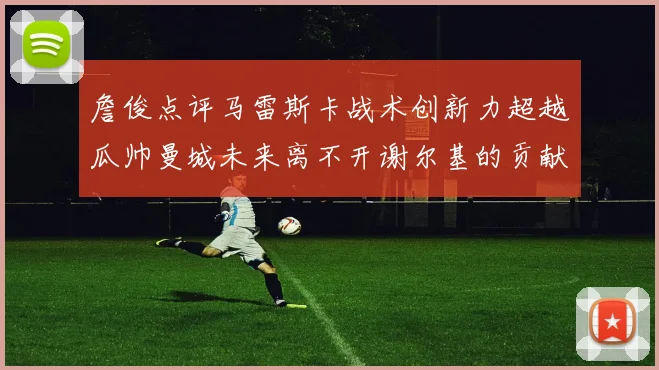 詹俊点评马雷斯卡战术创新力超越瓜帅曼城未来离不开谢尔基的贡献